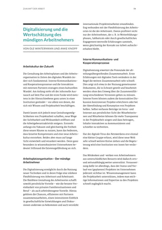 54ZUKUNFT DER ARBEIT
Digitalisierung und die
Wertschätzung des
mündigen Arbeitnehmers
VON OLE WINTERMANN UND ANKE KNOPP
Arbeitskultur der Zukunft
Die Gestaltung des Arbeitsplatzes und der Arbeits-
organisation in Zeiten des digitalen Wandels än-
dert sich fundamental. Interne Kommunikations-
und Kooperationsprozesse und die Interaktion
mit externen Partnern erzeugen einen kulturellen
Wandel. Am Anfang steht oft der informelle Aus-
tausch auf dem Flur und der erste Funke wird meis-
tens in der Hierarchieebene ganz unten in einer
Institution gezündet – vor allem von denen, die
sich mit Wissen und Projektarbeit beschäftigen.
Damit lassen sich jedoch neue Gestaltungsmög-
lichkeiten von Projektarbeit schaffen, neue Wege
der Sichtbarkeit und Wirksamkeit eröffnen und
die Arbeitgeberattraktivität steigern. Entsteht
anfangs ein Vakuum und gleichzeitig die Freiheit
diese neuen Räume zu nutzen, kann das bedeuten,
dass kreative Kompetenzen und eine neue Arbeits-
kultur entstehen. Beides aber muss auf lange
Sicht entwickelt und verankert werden. Denn ganz
besonders in wissensbasierten Unternehmen be-
deutet Stillstand die Existenzgefährdung an sich.
Arbeitsplatzorganisation – Der mündige
Arbeitnehmer
Die Digitalisierung ermöglicht durch die Nutzung
neuer Techniken und in deren Folge eine stärkere
Flexibilisierung von Arbeitsort und Arbeitszeit.
Die flexiblere Gestaltung des Arbeitsortes schafft
sowohl persönliche Vorteile – wie die bessere Ver-
einbarkeit von privaten Familiensituationen und
Beruf – als auch arbeitsbezogene Vorteile. Hierzu
gehören die Chancen, effizienter mit Partnern
zusammenzuarbeiten, einen intensiveren Einblick
in gesellschaftliche Entwicklungen und Diskus-
sionen anderswo zu bekommen und auch verstärkt
internationale Projektmitarbeiter einzubinden.
Eng verbunden mit der Flexibilisierung des Arbeits-
ortes ist die der Arbeitszeit. Davon profitiert nicht
nur der Arbeitnehmer, der z. B. in Weiterbildungs-
phasen, Sabbaticals oder durch gesellschaftliches
Engagement wertvolle Erfahrungen sammelt,
wenn gleichzeitig der Kontakt zur Arbeit aufrecht-
erhalten bleibt.
Interne Kommunikations- und
Kooperationsprozesse
Digitalisierung erweitert die Potenziale der ab-
teilungsübergreifenden Zusammenarbeit. Erste
Erfahrungen mit digitalen Tools verändern in der
Regel die weitere Zusammenarbeit sehr schnell.
Dies zeigt sich etwa in der Nutzung gemeinsamer
Dokumente, die in Echtzeit geteilt und bearbeitet
werden ohne den Umweg über die Zusammenfüh-
rung verschiedener Versionen gehen zu müssen.
Interne Foren können zudem die konstruktive Dis-
kussion kontroverser Projekte erleichtern oder bei
der Ideenfindung und Konzeption von Projekten
helfen. Selbst verfasste Beiträge im Intra- und
Internet aus persönlicher Sicht der Mitarbeiterin-
nen und Mitarbeiter können für mehr Transparenz
in der Projektarbeit sorgen und dazu beitragen,
Inhalte interaktiver zu kommunizieren und
schneller zu verbreiten.
Hat der digitale Virus des Netzwerkens erst einmal
eine kleine Gruppe erfasst, wird diese neue Welt
sehr schnell weitere Kreise ziehen und die Begeis-
terung wird eine Institution von innen her verän-
dern.
Das Mitdenken und -wirken von Arbeitnehmern
aus unterschiedlichen Ressorts wird dadurch orts-
und zeitunabhängig weiter unterstützt. Vorausset-
zung dafür ist allerdings, dass der Status und Ver-
lauf von (geplanten) Projekten im Unternehmen
jederzeit sichtbar ist. Wissensmanagement kann
die Projektarbeit unterstützen, indem man wich-
tige Informationen und Expertise zu den Projekten
schnell zugänglich macht.
 