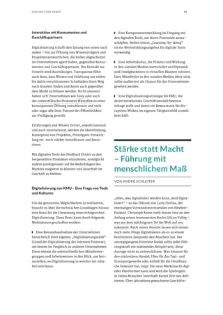 55ZUKUNFT DER ARBEIT
Interaktion mit Konsumenten und
Geschäftspartnern
Digitalisierung schafft den Sprung von innen nach
außen – hin zur Öffnung von Wissensträgern und
Projektverantwortlichen, die bisher abgeschottet
im Unternehmen agiert haben, gegenüber Konsu-
menten und Geschäftspartnern. Der Kontakt zur
Umwelt wird durchlässiger. Transparenz führt
auch dazu, dass Wissen und Erfahrung aus vielen
bis dahin verschlossenen Schubladen ihren Weg
nach draußen finden und damit auch gegenüber
dem Markt sichtbarer werden. Nicht umsonst
haben sich Unternehmen wie Tesla oder auch
der ostwestfälische Produzent Westaflex zu einer
konsequenten Öffnung entschlossen und viele
oder sogar alle ihrer Patente der Öffentlichkeit
zur Verfügung gestellt.
Erfahrungen und Wissen Dritter, sowohl national
und auch international, werden die Ideenfindung,
Konzeption von Projekten, Prototypen-Entwick-
lung etc. noch stärker beeinflussen und berei-
chern.
Mit digitalen Tools das Feedback Dritter zu den
hergestellten Produkten einzuholen, ermöglicht
zudem punktgenauer auf die Bedarfslagen des
Marktes reagieren zu können und dauerhaft im
Geschäft zu bleiben.
Digitalisierung von KMU – Eine Frage von Tools
und Kulturen
Um die genannten Möglichkeiten zu realisieren,
braucht es über die technischen Grundlagen hinaus
eine Basis für die Umsetzung einer erfolgreichen
Digitalisierung. Diese Basis kann durch folgende
Maßnahmen geschaffen werden:
■■ Eine Bestandsaufnahme der Unternehmen
hinsichtlich ihrer eigenen „Digitalisierungsreife“
(Stand der Digitalisierung der internen Prozesse),
am besten im Vergleich zu anderen Unternehmen.
Diese nimmt die unterschiedlichen Mitarbeiter-
gruppen und Arbeitsweisen in den Blick, um fest-
zustellen, wo Digitalisierung in welcher Art nütz-
lich sein kann.
■■ Eine Kompetenzentwicklung im Umgang mit
den digitalen Tools, um deren Potenziale auszu-
schöpfen. Neben einem „Learning-by-doing“
ist ein Weiterbildungsangebot für digitale Tools
notwendig.
■■ Eine Arbeitskultur, die Präsenz und Wirkung
in den sozialen Medien wertschätzt und Dynamik
und Unwägbarkeiten in virtuellen Räumen toleriert.
Dass Mitarbeiter in den sozialen Medien aktiv sind,
sollte zuallererst als Chance für das Unternehmen
gesehen werden.
■■ Eine Digitalisierungsstrategie für KMU, die
deren bestehendes Geschäftsmodell bewusst
infrage stellt und damit ein Bewusstsein für dis-
ruptives Wirken im eigenen Tätigkeitsfeld entwic-
keln hilft.
Stärke statt Macht
– Führung mit
menschlichem Maß
VON ANDRÉ SCHLEITER
„Alles, was digitalisiert werden kann, wird digita-
lisiert“ – so das Diktum von Carly Fiorina, der
ehemaligen Vorstandsvorsitzenden von Hewlett-
Packard. Christoph Keese stellt diesen Satz an den
Anfang seines lesenswerten Buchs Silicon Valley –
was aus dem mächtigsten Tal der Welt auf uns
zukommt. Nach seiner Ansicht lassen sich immer
noch mehr Dinge digitalisieren als es zu einem
bestimmten Zeitpunkt den Anschein hat. Der
untergegangene Fotoriese Kodak sollte jeder Füh-
rungskraft ein mahnendes Beispiel sein, diese
Aussage nicht zu unterschätzen. Was Amazon für
den stationären Handel, Uber für das Taxi- und
Transportgewerbe oder Airbnb für die Hotelbran-
che bedeutet hat, zeigt: Die neue Marktmacht digi-
taler Plattformen kann und wird die Spielregeln
in vielen Branchen innerhalb kurzer Zeit neu defi-
nieren. Über Jahrzehnte gewachsene Geschäfts-
 