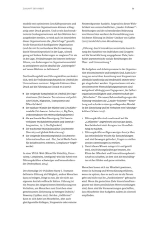 56ZUKUNFT DER ARBEIT
modelle mit optimierten Geschäftsprozessen und
hierarchisierten Organisationen können schlag-
artig unter Druck geraten. Und so wie durchstruk-
turierte Großorganisationen auf den Märkten her-
ausgefordert werden, so wird auch im Innenleben
dieser Organisationen die „Machtfrage“ gestellt:
Ist die hierarchisch konfigurierte Organisation
(und die mit ihr verbundene Machtzuweisung
durch Hierarchieposition) in der Lage, schnell
genug auf äußere Änderungen zu reagieren? Ist sie
in der Lage, Veränderungen im Inneren herbeizu-
führen, um Änderungen im Organisationsumfeld
zu antizipieren und im Idealfall die „Spielregeln“
auf neuen Märkten zu definieren?
Das Handlungsfeld von Führungskräften verändert
sich, weil die Veränderungsdynamik im Umfeld der
Unternehmen zunimmt. Folgende Faktoren üben
Druck auf die Führung aus (Strack et al 2015):
■■ die steigende Komplexität im Umfeld der Orga-
nisationen (Stichworte: Terrorismus und politi-
sche Krisen, Migration, Transparenz und
Öffentlichkeit)
■■ der radikale Wandel der Märkte und Geschäfts-
modelle (Stichworte: Industrie 4.0, Big Data,
Dekonstruktion von Wertschöpfungsketten)
■■ die wachsende Beschleunigung (Stichworte:
verkürzte Produktlebenszyklen und Entwick-
lungszeiten, 24-7-Verfügbarkeit)
■■ die wachsende Multikulturalität (Stichworte:
Diversity und globale Rekrutierung)
■■ die steigende Binnenkomplexität (Stichworte:
Informationsfluss und -flut, Social Media Tools
für kollaboratives Arbeiten, Compliance-Regel-
werke)
In einer VUCA-Welt (Kürzel für Volatility, Uncer-
tainty, Complexity, Ambiguity) wird die Arbeit von
Führungskräften schwieriger und herausfordern-
der (Probst/Bassi 2014).
Der ehemalige US-Präsident Harry S. Trumann
definierte Führung als Fähigkeit, andere Menschen
dazu zu bringen, Dinge zu tun, die sie nicht aus
eigenem Antrieb vollbracht hätten. Führung ist
ein Prozess der zielgerichteten Beeinflussung von
Verhalten, um Menschen zum Erreichen einer
gemeinsamen Zielsetzung zu bewegen (Habich / 
Nowotny / Spilker 2015). Bei den „Geführten“
kann es sich dabei um Mitarbeiter, aber auch
gleichgestellte Kollegen, Vorgesetzte oder externe
Netzwerkpartner handeln. Angesichts dieser Wirk-
lichkeit von unterschiedlichen „Leader-Follower“-
Beziehungen und der schwindenden Bedeutung
von Hierarchien verdient die Kurzerklärung zum
Stichwort Führung im Online-Lexikon von Gabler
(2015) tatsächlich eine Aktualisierung:
„Führung: durch Interaktion vermittelte Ausrich-
tung des Handelns von Individuen und Gruppen
auf die Verwirklichung vorgegebener Ziele; bein-
haltet asymmetrische soziale Beziehungen der
Über- und Unterordnung.“
Wo Aufgaben und Arbeitsprozesse in der Organisa-
tion wissensintensiv und komplex sind, kann Leis-
tung per autoritärer Anordnung vom Vorgesetzten
allenfalls kurzfristig und tendenziell immer weni-
ger eingefordert werden. Organisationen mit wis-
sensintensiven Wertschöpfungsprozessen sind
weitgehend abhängig vom Engagement, der Selbst-
organisationsfähigkeit und Lernbereitschaft der
„Mitarbeiter“. Die neuen Rahmenbedingungen der
Führung verändern die „Leader-Follower“-Bezie-
hung und erfordern einen grundlegenden Wandel
in der Einstellung und im Verhalten von Führungs-
kräften (Schein 2015):
1.	 Führungskräfte sind zunehmend auf die
„Geführten“ angewiesen und tun gut daran,
Bescheidenheit statt Arroganz zur Grundhal-
tung zu machen.
2.	 Führungskräfte verfügen weniger denn je über
das erforderliche Wissen für Entscheidungen
und sind deswegen gefordert, Fragen zu stellen
anstatt Anweisungen zu erteilen.
3.	 Damit dieses Wissen zutage tritt und geteilt
wird, sind Führungskräfte gut beraten, ein
Klima der Offenheit und Unterstützungsbereit-
schaft zu schaffen, in dem sich die Beschäftig-
ten sicher fühlen und gerne mitteilen.
Menschen lassen sich zur Mitarbeit gewinnen,
wenn sie Achtung und Wertschätzung erfahren,
wenn sie spüren, dass es auch um sie als Person
geht und nicht nur ihr „Funktionieren“ gebraucht
wird. Wenn die gesteckten Ziele hinreichend kon-
gruent mit ihren persönlichen Wertvorstellungen
sind, dann sind die Voraussetzungen geschaffen,
dass Mitarbeiter ihre Aufgaben zudem als sinnvoll
empfinden.
 