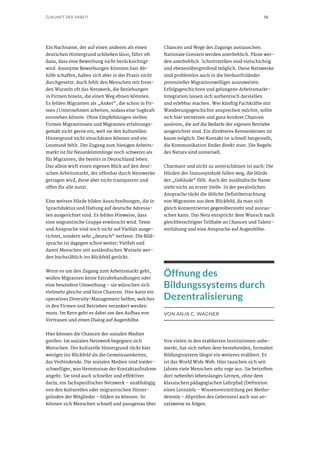 58ZUKUNFT DER ARBEIT
Ein Nachname, der auf einen anderen als einen
deutschen Hintergrund schließen lässt, führt oft
dazu, dass eine Bewerbung nicht berücksichtigt
wird. Anonyme Bewerbungen könnten hier Ab-
hilfe schaffen, haben sich aber in der Praxis nicht
durchgesetzt. Auch fehlt den Menschen mit frem-
den Wurzeln oft das Netzwerk, die Beziehungen
in Firmen hinein, die einen Weg ebnen könnten.
Es fehlen Migranten als „Anker“, die schon in Fir-
men / Unternehmen arbeiten, sodass eine Sogkraft
entstehen könnte. Ohne Empfehlungen stellen
Firmen Migrantinnen und Migranten erfahrungs-
gemäß nicht gerne ein, weil sie den kulturellen
Hintergrund nicht einschätzen können und ein
Leumund fehlt. Der Zugang zum hiesigen Arbeits-
markt ist für Neuankömmlinge noch schwerer als
für Migranten, die bereits in Deutschland leben.
Das allein wirft einen eigenen Blick auf den deut-
schen Arbeitsmarkt, der offenbar durch Netzwerke
getragen wird, diese aber nicht transparent und
offen für alle nutzt.
Eine weitere Hürde bilden Ausschreibungen, die in
Sprachduktus und Haltung auf deutsche Adressa-
ten ausgerichtet sind. Es fehlen Hinweise, dass
eine migrantische Gruppe erwünscht wird. Texte
und Ansprache sind noch nicht auf Vielfalt ausge-
richtet, sondern sehr „deutsch“ verfasst. Die Bild-
sprache ist dagegen schon weiter: Vielfalt und
damit Menschen mit ausländischen Wurzeln wer-
den buchstäblich ins Blickfeld gerückt.
Wenn es um den Zugang zum Arbeitsmarkt geht,
wollen Migranten keine Extrabehandlungen oder
eine besondere Umwerbung – sie wünschen sich
vielmehr gleiche und faire Chancen. Hier kann ein
operatives Diversity-Management helfen, welches
in den Firmen und Betrieben verankert werden
muss. Im Kern geht es dabei um den Aufbau von
Vertrauen und einen Dialog auf Augenhöhe.
Hier können die Chancen der sozialen Medien
greifen: Im sozialen Netzwerk begegnen sich
Menschen. Der kulturelle Hintergrund rückt hier
weniger ins Blickfeld als die Gemeinsamkeiten,
das Verbindende. Die sozialen Medien sind nieder-
schwelliger, was Hemmnisse der Kontaktaufnahme
angeht. Sie sind auch schneller und effektiver
darin, ein fachspezifisches Netzwerk – unabhängig
von den kulturellen oder migrantischen Hinter-
gründen der Mitglieder – bilden zu können. So
können sich Menschen schnell und passgenau über
Chancen und Wege des Zugangs austauschen.
Nationale Grenzen werden unerheblich. Pässe wer-
den unerheblich. Schnittstellen sind vielschichtig
und ebenenübergreifend möglich. Diese Netzwerke
sind problemlos auch in die Herkunftsländer
potenzieller Migrationswilliger auszuweiten.
Erfolgsgeschichten und gelungene Arbeitsmarkt-
integration lassen sich authentisch darstellen
und erlebbar machen. Wer künftig Fachkräfte mit
Wanderungsgeschichte ansprechen möchte, sollte
sich hier vernetzen und ganz konkret Chancen
ausloten, die auf die Bedarfe der eigenen Betriebe
ausgerichtet sind. Ein direkteres Kennenlernen ist
kaum möglich. Der Kontakt ist schnell hergestellt,
die Kommunikation findet direkt statt. Die Regeln
des Netzes sind universell.
Charmant und nicht zu unterschätzen ist auch: Die
Hürden der Statussymbole fallen weg, die Hürde
der „Gebäude“ fällt. Auch der ausländische Name
steht nicht an erster Stelle. In der persönlichen
Ansprache rückt die übliche Defizitbetrachtung
von Migranten aus dem Blickfeld, da man sich
gleich konzentrierter gegenübersteht und austau-
schen kann. Das Netz entspricht dem Wunsch nach
gleichberechtigter Teilhabe an Chancen und Talent-
entfaltung und eine Ansprache auf Augenhöhe.
Öffnung des
Bildungssystems durch
Dezentralisierung
VON ANJA C. WAGNER
Von vielen in den etablierten Institutionen unbe-
merkt, hat sich neben dem bestehenden, formalen
Bildungssystem längst ein weiteres etabliert: Es
ist das World Wide Web. Hier tauschen sich seit
Jahren viele Menschen sehr rege aus. Sie betreiben
dort nebenbei lebenslanges Lernen, ohne dem
klassischen pädagogischen Lehrpfad (Definition
eines Lernziels – Wissensvermittlung per Metho-
denmix – Abprüfen des Gelernten) auch nur an-
satzweise zu folgen.
 