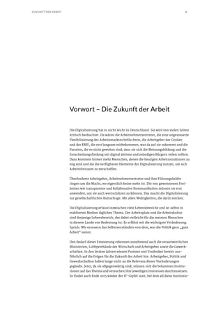 6ZUKUNFT DER ARBEIT
Vorwort – Die Zukunft der Arbeit
Die Digitalisierung hat es nicht leicht in Deutschland. Sie wird von vielen Seiten
kritisch beobachtet. Da wären die Arbeitnehmervertreter, die eine ungesteuerte
Flexibilisierung des Arbeitsmarktes befürchten, die Arbeitgeber der Großen
und der KMU, die erst langsam mitbekommen, was da auf sie zukommt und die
Parteien, die es nicht gewohnt sind, dass sie sich die Meinungsbildung und die
Entscheidungsfindung mit digital aktiven und mündigen Bürgern teilen sollten.
Dazu kommen immer mehr Menschen, denen die heutigen Arbeitsstrukturen zu
eng sind und die die verfügbaren Elemente der Digitalisierung nutzen, um sich
Arbeitsfreiraum zu verschaffen.
Überforderte Arbeitgeber, Arbeitnehmervertreter und ihre Führungskräfte
ringen um die Macht, wo eigentlich keine mehr ist. Die neu gewonnenen Frei-
heiten wie transparente und kollaborative Kommunikation müssen sie erst
anwenden, um sie auch wertschätzen zu können. Das macht die Digitalisierung
zur gesellschaftlichen Kulturfrage. Mit allen Widrigkeiten, die darin stecken.
Die Digitalisierung erfasst inzwischen viele Lebensbereiche und ist selbst in
etablierten Medien tägliches Thema. Der Arbeitsplatz und die Arbeitskultur
sind derjenige Lebensbereich, der dabei vielleicht für die meisten Menschen
in diesem Lande von Bedeutung ist. Er erfährt mit die wichtigste Veränderung.
Sprich: Wir erneuern das Selbstverständnis von dem, was die Politik gern „gute
Arbeit“ nennt.
Den Bedarf dieser Erneuerung erkennen zunehmend auch die verantwortlichen
Ministerien, Lobbyverbände der Wirtschaft und Arbeitgeber sowie die Gewerk-
schaften. In den letzten Jahren wiesen Pioniere und Vordenker bereits aus-
führlich auf die Folgen für die Zukunft der Arbeit hin. Arbeitgeber, Politik und
Gewerkschaften haben lange nicht an die Relevanz dieser Veränderungen
geglaubt. Jetzt, da sie allgegenwärtig sind, stürzen sich die bekannten Institu-
tionen auf das Thema und versuchen ihre jeweiligen Interessen durchzusetzen.
So findet auch Ende 2015 wieder der IT-Gipfel statt, bei dem all diese Institutio-
 