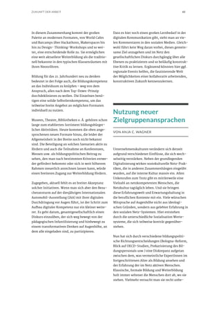 60ZUKUNFT DER ARBEIT
In diesem Zusammenhang kommt der großen
Palette an modernen Formaten, von World Cafes
und Barcamps über Hackathons, Makerspaces bis
hin zu Design- Thinking-Workshops und so wei-
ter, eine entscheidende Rolle zu. Sie ermöglichen
eine weit aktuellere Weiterbildung als die traditio-
nell bekannte in den typischen Klassenräumen mit
ihren Neonröhren.
Bildung für das 21. Jahrhundert neu zu denken
bedeutet in der Folge auch, die Bildungskompetenz
an das Individuum zu knüpfen – weg von dem
Anspruch, alles nach dem Top-Down-Prinzip
durchdeklinieren zu wollen. Die Einzelnen benö-
tigen eine solide Selbstlernkompetenz, um das
teilweise breite Angebot an möglichen Formaten
individuell zu nutzen.
Museen, Theater, Bibliotheken o. Ä. gehören schon
lange zum etablierten Sortiment bildungsbürger-
licher Aktivitäten. Heute kommen die oben ange-
sprochenen neuen Formate hinzu, die leider der
Allgemeinheit in der Breite noch nicht bekannt
sind. Die Beteiligung an solchen Szenarien aktiv zu
fördern und auch die Teilnahme an Konferenzen,
Messen usw. als bildungspolitischen Beitrag zu
sehen, den man nach bestimmten Kriterien entwe-
der gefördert bekommt oder sich in weit höherem
Rahmen steuerlich anrechnen lassen kann, würde
einen breiteren Zugang zur Weiterbildung fördern.
Zugegeben, aktuell fehlt es an breiter Akzeptanz
solcher Initiativen. Wenn man sich aber den Besu-
cheransturm auf der diesjährigen Internationalen
Automobil-Ausstellung (IAA) mit ihrer digitalen
Durchdringung vor Augen führt, ist der Schritt zum
Aufbau digitaler Kompetenz nur ein kleiner weite-
rer. Es geht darum, gesamtgesellschaftlich einen
Diskurs einzuüben, der sich weg bewegt von der
pädagogischen Infantilisierung und hinbewegt zu
einem transformativen Denken auf Augenhöhe, an
dem alle eingeladen sind, zu partizipieren.
Dass es hier noch einen großen Lernbedarf in der
digitalen Kommunikation gibt, sieht man an vie-
len Kommentaren in den sozialen Medien. Gleich-
wohl führt kein Weg daran vorbei, dieses gemein-
same Ziel anzugehen und im Netz den
gesellschaftlichen Diskurs durchgängig über alle
Ebenen zu praktizieren und so beiläufig konstruk-
tive Kritik zu lernen. Ergänzend könnten hier ggf.
regionale Events helfen, die faszinierende Welt
der Möglichkeiten einer kollaborativ arbeitenden,
konstruktiven Zukunft kennenzulernen.
Nutzung neuer
Zielgruppenansprachen
VON ANJA C. WAGNER
Unternehmenskulturen verändern sich derzeit
aufgrund verschiedener Einflüsse, die sich wech-
selseitig verstärken. Neben der grundlegenden
Digitalisierung wirken soziokulturelle Netz-Prak-
tiken, die in anderen Zusammenhängen eingeübt
wurden, auf die interne Kultur massiv ein. Allen
Unkenrufen zum Trotz gibt es mittlerweile eine
Vielzahl an netzkompetenten Menschen, die
Netzkultur tagtäglich leben. Und sie bringen
diese Erfahrungswelt und Erwartungshaltung in
die beruflichen Kontexte mit ein. Viele wünschen
Mitsprache auf Augenhöhe nicht aus ideologi-
schen Gründen, sondern aus gelebter Erfahrung in
den sozialen Netz-Systemen. Hier entstehen
durch die unterschiedliche Sozialisation Werte-
systeme, die sich teilweise konträr gegenüber-
stehen.
Nun hat sich durch verschiedene bildungspoliti-
sche Richtungsentscheidungen (Bologna-Reform,
Blick auf OECD-Studien, Prekarisierung des Bil-
dungspersonals usw.) eine Diskrepanz aufgetan
zwischen dem, was vermeintliche ExpertInnen im
fortgeschrittenen Alter als Bildung ansehen und
der Erfahrung der im Netz aktiven Menschen.
Klassische, formale Bildung und Weiterbildung
holt immer seltener die Menschen dort ab, wo sie
stehen. Vielmehr versucht man sie recht unbe-
 