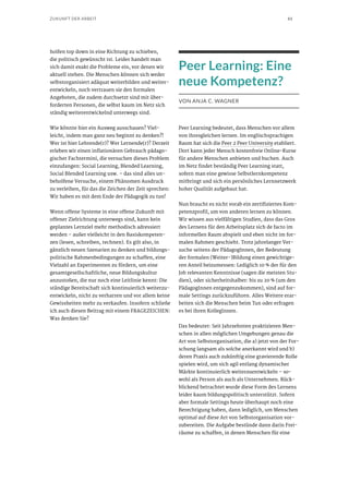 61ZUKUNFT DER ARBEIT
holfen top down in eine Richtung zu schieben,
die politisch gewünscht ist. Leider handelt man
sich damit exakt die Probleme ein, vor denen wir
aktuell stehen. Die Menschen können sich weder
selbstorganisiert adäquat weiterbilden und weiter-
entwickeln, noch vertrauen sie den formalen
Angeboten, die zudem durchsetzt sind mit über-
forderten Personen, die selbst kaum im Netz sich
ständig weiterentwickelnd unterwegs sind.
Wie könnte hier ein Ausweg ausschauen? Viel-
leicht, indem man ganz neu beginnt zu denken?!
Wer ist hier Lehrende(r)? Wer Lernende(r)? Derzeit
erleben wir einen inflationären Gebrauch pädago-
gischer Fachtermini, die versuchen dieses Problem
einzufangen: Social Learning, Blended Learning,
Social Blended Learning usw. – das sind alles un-
beholfene Versuche, einem Phänomen Ausdruck
zu verleihen, für das die Zeichen der Zeit sprechen:
Wir haben es mit dem Ende der Pädagogik zu tun!
Wenn offene Systeme in eine offene Zukunft mit
offener Zielrichtung unterwegs sind, kann kein
geplantes Lernziel mehr methodisch adressiert
werden – außer vielleicht in den Basiskompeten-
zen (lesen, schreiben, rechnen). Es gilt also, in
gänzlich neuen Szenarien zu denken und bildungs-
politische Rahmenbedingungen zu schaffen, eine
Vielzahl an Experimenten zu fördern, um eine
gesamtgesellschaftliche, neue Bildungskultur
anzustoßen, die nur noch eine Leitlinie kennt: Die
ständige Bereitschaft sich kontinuierlich weiterzu-
entwickeln, nicht zu verharren und vor allem keine
Gewissheiten mehr zu verkaufen. Insofern schließe
ich auch diesen Beitrag mit einem FRAGEZEICHEN:
Was denken Sie?
Peer Learning: Eine
neue Kompetenz?
VON ANJA C. WAGNER
Peer Learning bedeutet, dass Menschen vor allem
von ihresgleichen lernen. Im englischsprachigen
Raum hat sich die Peer 2 Peer University etabliert.
Dort kann jeder Mensch kostenfreie Online-Kurse
für andere Menschen anbieten und buchen. Auch
im Netz findet beständig Peer Learning statt,
sofern man eine gewisse Selbstlernkompetenz
mitbringt und sich ein persönliches Lernnetzwerk
hoher Qualität aufgebaut hat.
Nun braucht es nicht vorab ein zertifiziertes Kom-
petenzprofil, um von anderen lernen zu können.
Wir wissen aus vielfältigen Studien, dass das Gros
des Lernens für den Arbeitsplatz sich de facto im
informellen Raum abspielt und eben nicht im for-
malen Rahmen geschieht. Trotz jahrelanger Ver-
suche seitens der PädagogInnen, der Bedeutung
der formalen (Weiter-)Bildung einen gewichtige-
ren Anteil beizumessen: Lediglich 10 % der für den
Job relevanten Kenntnisse (sagen die meisten Stu-
dien), oder sicherheitshalber: bis zu 20 % (um den
PädagogInnen entgegenzukommen), sind auf for-
male Settings zurückzuführen. Alles Weitere erar-
beiten sich die Menschen beim Tun oder erfragen
es bei ihren KollegInnen.
Das bedeutet: Seit Jahrzehnten praktizieren Men-
schen in allen möglichen Umgebungen genau die
Art von Selbstorganisation, die a) jetzt von der For-
schung langsam als solche anerkannt wird und b)
deren Praxis auch zukünftig eine gravierende Rolle
spielen wird, um sich agil entlang dynamischer
Märkte kontinuierlich weiterzuentwickeln – so-
wohl als Person als auch als Unternehmen. Rück-
blickend betrachtet wurde diese Form des Lernens
leider kaum bildungspolitisch unterstützt. Sofern
aber formale Settings heute überhaupt noch eine
Berechtigung haben, dann lediglich, um Menschen
optimal auf diese Art von Selbstorganisation vor-
zubereiten. Die Aufgabe bestünde dann darin Frei-
räume zu schaffen, in denen Menschen für eine
 