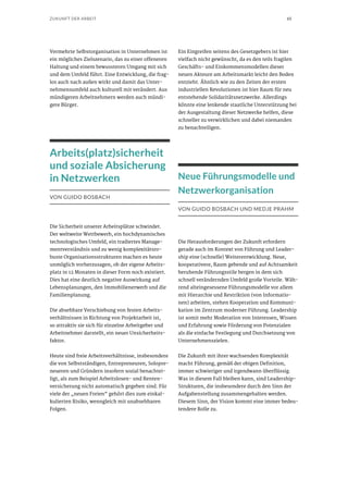 65ZUKUNFT DER ARBEIT
Vermehrte Selbstorganisation in Unternehmen ist
ein mögliches Zielszenario, das zu einer offeneren
Haltung und einem bewussteren Umgang mit sich
und dem Umfeld führt. Eine Entwicklung, die frag-
los auch nach außen wirkt und damit das Unter-
nehmensumfeld auch kulturell mit verändert. Aus
mündigeren Arbeitnehmern werden auch mündi-
gere Bürger.
Arbeits(platz)sicherheit
und soziale Absicherung
in Netzwerken
VON GUIDO BOSBACH
Die Sicherheit unserer Arbeitsplätze schwindet.
Der weltweite Wettbewerb, ein hochdynamisches
technologisches Umfeld, ein tradiertes Manage-
mentverständnis und zu wenig komplexitätsro-
buste Organisationsstrukturen machen es heute
unmöglich vorherzusagen, ob der eigene Arbeits-
platz in 12 Monaten in dieser Form noch existiert.
Dies hat eine deutlich negative Auswirkung auf
Lebensplanungen, den Immobilienerwerb und die
Familienplanung.
Die absehbare Verschiebung von festen Arbeits-
verhältnissen in Richtung von Projektarbeit ist,
so attraktiv sie sich für einzelne Arbeitgeber und
Arbeitnehmer darstellt, ein neuer Unsicherheits-
faktor.
Heute sind freie Arbeitsverhältnisse, insbesondere
die von Selbstständigen, Entrepreneuren, Solopre-
neueren und Gründern insofern sozial benachtei-
ligt, als zum Beispiel Arbeitslosen- und Renten-
versicherung nicht automatisch gegeben sind. Für
viele der „neuen Freien“ gehört dies zum einkal-
kulierten Risiko, wenngleich mit unabsehbaren
Folgen.
Ein Eingreifen seitens des Gesetzgebers ist hier
vielfach nicht gewünscht, da es den teils fragilen
Geschäfts- und Einkommensmodellen dieser
neuen Akteure am Arbeitsmarkt leicht den Boden
entzieht. Ähnlich wie zu den Zeiten der ersten
industriellen Revolutionen ist hier Raum für neu
entstehende Solidaritätsnetzwerke. Allerdings
könnte eine lenkende staatliche Unterstützung bei
der Ausgestaltung dieser Netzwerke helfen, diese
schneller zu verwirklichen und dabei niemanden
zu benachteiligen.
Neue Führungsmodelle und
Netzwerkorganisation
VON GUIDO BOSBACH UND MEDJE PRAHM
Die Herausforderungen der Zukunft erfordern
gerade auch im Kontext von Führung und Leader-
ship eine (schnelle) Weiterentwicklung. Neue,
kooperativere, Raum gebende und auf Achtsamkeit
beruhende Führungsstile bergen in dem sich
schnell verändernden Umfeld große Vorteile. Wäh-
rend alteingesessene Führungsmodelle vor allem
mit Hierarchie und Restriktion (von Informatio-
nen) arbeiten, stehen Kooperation und Kommuni-
kation im Zentrum moderner Führung. Leadership
ist somit mehr Moderation von Interessen, Wissen
und Erfahrung sowie Förderung von Potenzialen
als die einfache Festlegung und Durchsetzung von
Unternehmenszielen.
Die Zukunft mit ihrer wachsenden Komplexität
macht Führung, gemäß der obigen Definition,
immer schwieriger und irgendwann überflüssig.
Was in diesem Fall bleiben kann, sind Leadership-
Strukturen, die insbesondere durch den Sinn der
Aufgabenstellung zusammengehalten werden.
Diesem Sinn, der Vision kommt eine immer bedeu-
tendere Rolle zu.
 