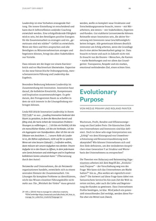 66ZUKUNFT DER ARBEIT
Leadership ist eine Verhalten erzeugende Hal-
tung. Die innere Einstellung ist entscheidend und
kann durch Selbstreflexion und/oder Coaching
entwickelt werden. Eine erfolgsfördernde Fähigkeit
wird es sein, bei den Beteiligten positive Energien
für die Zusammenarbeit zu erzeugen und ein „ge-
meinsam sind wir stärker“-Gefühl zu entwickeln.
Wenn wir Herz und Hirn ansprechen und alle
Beteiligten zu Mitunternehmertum anregen und
begeistern können, bringt das allen Stakeholdern
nur Vorteile.
Dazu müssen wir die Angst vor einem Karriere-
knick und vor Machtverlust überwinden. Expertise
ist das neue hierarchische Ordnungsprinzip, men-
schenzentrierte Führung und Leadership das
Ergebnis.
Besondere Bedeutung bekommt Leadership im
Zusammenhang mit Innovation. Innovation baut
darauf, die kollektive Kreativität, Kompetenzen
und Inspiration zusammenzubringen. Es geht
darum, den Protagonisten Raum zu schaffen in
dem sie sich intensiv in die Lösungsfindung ein-
bringen können.
Linda Hill drückt Innovation Leadership in ihrem
TED Talk29
so aus: „Leading Innovation bedeutet den
Raum zu gestalten, in dem die Menschen bereit und
fähig sind, die harte Arbeit der innovativen Problem-
lösungen zu vollbringen. (…) Ich bin ein Vorbild, ich bin
ein menschlicher Kleber, ich bin ein Verbinder, ich bin
ein Aggregator von Standpunkten. Aber ich bin nie ein
Diktator von Ansichten. (…) unsere Rolle als Leader
ist es, die Bühne aufzubauen, nicht auf ihr zu spielen.
Wenn wir eine bessere Zukunft (…) erfinden wollen,
dann müssen wir unsere Aufgaben neu denken. Unsere
Aufgabe ist es den Raum zu öffnen, in dem jedermann
sein Genie freisetzen und einbringen und in Ergebnisse
kollektiven Genies umsetzen kann.“ (Übersetzung
durch den Autor)
Netzwerke und Unternehmen, die als Netzwerk-
organisationen handeln, entwickeln sich zu einem
zentralen Element der Zusammenarbeit. Um
Lösungen für komplexe Probleme zu identifizieren,
reicht das Wissen einzelner Führungskräfte nicht
mehr aus: Die „Weisheit der Vielen“ muss genutzt
29	 Hill, L. (2014): How to manage for collective creativity.
TEDxCambridge https://www.ted.com/talks/linda_hill_how_to_
manage_for_collective_creativity?language=en
werden, wofür es komplett neue Strukturen und
Entscheidungsprozesse braucht, intern – mit Mit-
arbeitern, wie extern – mit Stakeholdern, Experten
und Kunden. Gut etablierte Lernnetzwerke können
Keimzelle neuer Innovation sein, die aktive Ver-
netzung mit Investoren neue Geschäftsmöglich-
keiten bringen. Alle gemeinsam können deutlich
intensiver am Erfolg arbeiten, wenn die Grundlage
durch eine aktive Netzwerkarbeit gelegt ist. Dazu
braucht es heute und auch in Zukunft nicht viel.
Es braucht nur die Knoten = Menschen, die Kanten
= starke Beziehungen und vor allem das Grund-
gerüst: Transparenz, Respekt und ein starkes,
emotional verbindendes Ziel, einen echten Sinn.
Evolutionary
Purpose
VON MEDJE PRAHM UND ROLAND PANTER
Wachstum, Profit, Rendite und Effizienzsteige-
rung um (fast) jeden Preis: Die klassischen Ziele
von Unternehmen und Investoren sind klar defi-
niert. Doch ist diese sehr enge Interpretation von
„Erfolg“ vor dem Hintergrund von Umweltver-
schmutzung und Ressourcenausbeutung noch
akzeptabel? Wie können Unternehmen sich und
ihre Ziele definieren, um den veränderten Ansprü-
chen einer Generation Y an Struktur und Werte-
basis des Unternehmens zu entsprechen?
Die Theorien von Holacracy und Reinventing Orga-
nizations arbeiten mit dem Begriff des „Evolutio-
nary Purpose“ – der Verschiebung weg von der
Frage: Wie kann sich das Unternehmen am Markt
halten?“ hin zu „Was wollen wir eigentlich errei-
chen?“ Die Antwort auf diese Frage kann dabei von
fantastischem Service bis hin zum Ziel die Welt zu
retten reichen, oder auch die Liebe und Begeiste-
rung der Kunden zu gewinnen. Dass Unternehmen
Profite benötigen, ist klar. Wird jedoch ein poten-
ziell sinnstiftendes Ziel verfolgt, werden diese Pro-
fite eher ein Mittel zum Zweck.
 