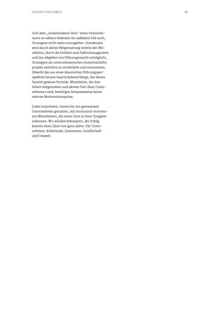 67ZUKUNFT DER ARBEIT
Sich dem „evolutionären Sinn“ eines Unterneh-
mens zu nähern bedeutet im radikalen Fall auch,
Strategien nicht mehr vorzugeben. Stattdessen
wird durch aktive Mitgestaltung seitens der Mit-
arbeiter, durch die Freiheit zum Selbstmanagement
und das Abgeben von Führungsmacht ermöglicht,
Strategien als unternehmerisches Gemeinschafts-
projekt natürlich zu entwickeln und umzusetzen.
Obwohl das aus einer klassischen Führungsper-
spektive heraus haarsträubend klingt, hat dieses
System gewisse Vorteile: Mitarbeiter, die ihre
Arbeit mitgestalten und aktiver Part ihres Unter-
nehmens sind, benötigen beispielsweise keine
externe Motivationsspritze.
Liebe LeserInnen, lassen Sie uns gemeinsam
Unternehmen gestalten, mit intrinsisch motivier-
ten Mitarbeitern, die einen Sinn in ihrer Tätigkeit
erkennen. Wir würden behaupten, der Erfolg
kommt dann (fast) von ganz allein: Für Unter-
nehmen, Arbeitende, Investoren, Gesellschaft
und Umwelt.
 