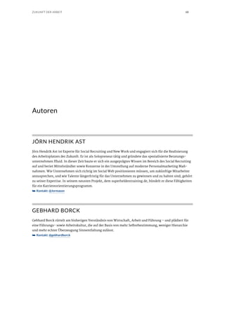 68ZUKUNFT DER ARBEIT
Autoren
JÖRN HENDRIK AST
Jörn Hendrik Ast ist Experte für Social Recruiting und New Work und engagiert sich für die Realisierung
des Arbeitsplatzes der Zukunft. Er ist als Solopreneur tätig und gründete das spezialisierte Beratungs-
unternehmen ffluid. In dieser Zeit baute er sich ein ausgeprägtes Wissen im Bereich des Social Recruiting
auf und beriet Mittelständler sowie Konzerne in der Umstellung auf moderne Personalmarketing Maß-
nahmen. Wie Unternehmen sich richtig im Social Web positionieren müssen, um zukünftige Mitarbeiter
anzusprechen, und wie Talente längerfristig für das Unternehmen zu gewinnen und zu halten sind, gehört
zu seiner Expertise. In seinem neusten Projekt, dem superheldentraining.de, bündelt er diese Fähigkeiten
für ein Karriereorientierungsprogramm.
➥➥ Kontakt: @Jormason
GEBHARD BORCK
Gebhard Borck rüttelt am bisherigen Verständnis von Wirtschaft, Arbeit und Führung – und plädiert für
eine Führungs- sowie Arbeitskultur, die auf der Basis von mehr Selbstbestimmung, weniger Hierarchie
und mehr echter Überzeugung Sinnentfaltung zulässt.
➥➥ Kontakt: @gebhardborck
 