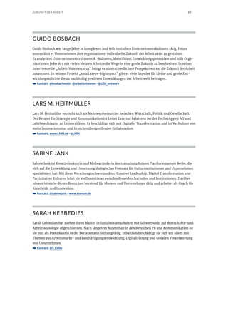 69ZUKUNFT DER ARBEIT
GUIDO BOSBACH
Guido Bosbach war lange Jahre in komplexen und teils toxischen Unternehmenskulturen tätig. Heute
unterstützt er Unternehmen ihre organisations-individuelle Zukunft der Arbeit aktiv zu gestalten.
Er analysiert Unternehmensstrukturen & -kulturen, identifiziert Entwicklungspotenziale und hilft Orga-
nisationen jeder Art mit vielen kleinen Schritte die Wege in eine große Zukunft zu beschreiten. In seiner
Interviewreihe „ArbeitsVisionen2025“ bringt er unterschiedlichste Perspektiven auf die Zukunft der Arbeit
zusammen. In seinem Projekt „small steps-big impact“ gibt er viele Impulse für kleine und große Ent-
wicklungsschritte die zu nachhaltig positiven Entwicklungen der Arbeitswelt beitragen.
➥➥ Kontakt: @bosbachmobi · @arbeitsvisionen · @s2bi_network
LARS M. HEITMÜLLER
Lars M. Heitmüller versteht sich als Mehrwertvermittler zwischen Wirtschaft, Politik und Gesellschaft.
Der Berater für Strategie und Kommunikation ist Leiter External Relations bei der fischerAppelt AG und
Lehrbeauftragter an Universitäten. Er beschäftigt sich mit Digitaler Transformation und ist Verfechter von
mehr Innovationsmut und branchenübergreifender Kollaboration.
➥➥ Kontakt: www.LMH.de · @LMH
SABINE JANK
Sabine Jank ist Kreativdirektorin und Mitbegründerin der transdisziplinären Plattform szenum Berlin, die
sich auf die Entwicklung und Umsetzung dialogischer Formate für Kulturinstitutionen und Unternehmen
spezialisiert hat. Mit ihren Forschungsschwerpunkten Creative Leadership, Digital Transformation und
Partizipative Kulturen lehrt sie als Dozentin an verschiedenen Hochschulen und Institutionen. Darüber
hinaus ist sie in diesen Bereichen beratend für Museen und Unternehmen tätig und arbeitet als Coach für
Kreativität und Innovation.
➥➥ Kontakt: @sabinejank · www.szenum.de
SARAH KEBBEDIES
Sarah Kebbedies hat soeben ihren Master in Sozialwissenschaften mit Schwerpunkt auf Wirtschafts- und
Arbeitssoziologie abgeschlossen. Nach längerem Aufenthalt in den Bereichen PR und Kommunikation ist
sie nun als Praktikantin in der Bertelsmann Stiftung tätig. Inhaltlich beschäftigt sie sich vor allem mit
Themen zur Arbeitsmarkt- und Beschäftigungsentwicklung, Digitalisierung und sozialen Verantwortung
von Unternehmen.
➥➥ Kontakt: @S_Kebb
 