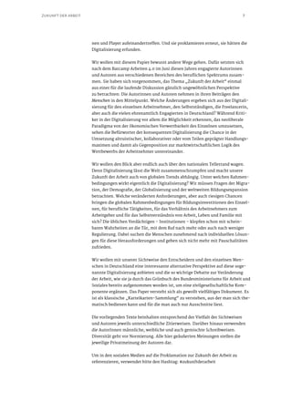 7ZUKUNFT DER ARBEIT
nen und Player aufeinandertreffen. Und sie proklamieren erneut, sie hätten die
Digitalisierung erfunden.
Wir wollen mit diesem Papier bewusst andere Wege gehen. Dafür setzten sich
nach dem Barcamp Arbeiten 4.0 im Juni diesen Jahres engagierte Autorinnen
und Autoren aus verschiedenen Bereichen des beruflichen Spektrums zusam-
men. Sie haben sich vorgenommen, das Thema „Zukunft der Arbeit“ einmal
aus einer für die laufende Diskussion gänzlich ungewöhnlichen Perspektive
zu betrachten: Die Autorinnen und Autoren nehmen in ihren Beiträgen den
Menschen in den Mittelpunkt. Welche Änderungen ergeben sich aus der Digitali-
sierung für den einzelnen Arbeitnehmer, den Selbstständigen, die Freelancerin,
aber auch die vielen ehrenamtlich Engagierten in Deutschland? Während Kriti-
ker in der Digitalisierung vor allem die Möglichkeit erkennen, das neoliberale
Paradigma von der ökonomischen Verwertbarkeit des Einzelnen umzusetzen,
sehen die Befürworter der konsequenten Digitalisierung die Chance in der
Umsetzung altruistischer, kollaborativer oder vom Teilen geprägter Handlungs-
maximen und damit als Gegenposition zur marktwirtschaftlichen Logik des
Wettbewerbs der Arbeitnehmer untereinander.
Wir wollen den Blick aber endlich auch über den nationalen Tellerrand wagen.
Denn Digitalisierung lässt die Welt zusammenschrumpfen und macht unsere
Zukunft der Arbeit auch von globalen Trends abhängig. Unter welchen Rahmen-
bedingungen wirkt eigentlich die Digitalisierung? Wir müssen Fragen der Migra-
tion, der Demografie, der Globalisierung und der weltweiten Bildungsexpansion
betrachten. Welche veränderten Anforderungen, aber auch riesigen Chancen
bringen die globalen Rahmenbedingungen für Bildungsinvestitionen des Einzel-
nen, für berufliche Tätigkeiten, für das Verhältnis des Arbeitnehmers zum
Arbeitgeber und für das Selbstverständnis von Arbeit, Leben und Familie mit
sich? Die üblichen Verdächtigen – Institutionen – klopfen schon mit schein-
baren Wahrheiten an die Tür, mit dem Ruf nach mehr oder auch nach weniger
Regulierung. Dabei suchen die Menschen zunehmend nach individuellen Lösun-
gen für diese Herausforderungen und geben sich nicht mehr mit Pauschalitäten
zufrieden.
Wir wollen mit unserer Sichtweise den Entscheidern und den einzelnen Men-
schen in Deutschland eine interessante alternative Perspektive auf diese soge-
nannte Digitalisierung anbieten und die so wichtige Debatte zur Veränderung
der Arbeit, wie sie ja durch das Grünbuch des Bundesministeriums für Arbeit und
Soziales bereits aufgenommen worden ist, um eine zivilgesellschaftliche Kom-
ponente ergänzen. Das Paper versteht sich als gewollt vielfältiges Dokument. Es
ist als klassische „Karteikarten-Sammlung“ zu verstehen, aus der man sich the-
matisch bedienen kann und für die man auch nur Ausschnitte liest.
Die vorliegenden Texte beinhalten entsprechend der Vielfalt der Sichtweisen
und Autoren jeweils unterschiedliche Zitierweisen. Darüber hinaus verwenden
die AutorInnen männliche, weibliche und auch gemischte Schreibweisen.
Diversität geht vor Normierung. Alle hier geäußerten Meinungen stellen die
jeweilige Privatmeinung der Autoren dar.
Um in den sozialen Medien auf die Proklamation zur Zukunft der Arbeit zu
referenzieren, verwendet bitte den Hashtag: #zukunftderarbeit
 