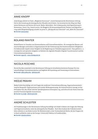 70ZUKUNFT DER ARBEIT
ANKE KNOPP
Anke Knopp arbeitet im Team „Wegweiser Kommune“, einem Datenportal der Bertelsmann Stiftung.
Ziel ist die Gestaltung des demografischen Wandels durch Daten. Sie verantwortet den Blog zum Weg-
weiser Kommune und betreut die Social-Media-Aktivitäten. Ihre Schwerpunkte sind Digitalisierung in
Kommunen, Smart City, SmartCountry. Als Bloggerin für kommunalpolitische Themen und Digitalisie-
rung sowie Bürgerbeteiligung schreibt sie privat in „Blickpunkt aus Gütersloh“ und „Mehr für Gütersloh“.
➥➥ Kontakt: @nowanda1
ROLAND PANTER
Roland Panter ist Gestalter von Kommunikation und Unternehmenskultur. Als strategischer Berater und
Interim Manager unterstützt er Organisationen bei der Verbesserung ihrer kommunikativen Fähigkeiten.
Ein bedeutender Aspekt seiner Tätigkeit ist die Begleitung von Veränderungsprozessen. Dazu gehören u. a.
strategische und operative Aufgaben im Rahmen des digitalen Wandels (Digitale Transformation) und der
Unternehmensentwicklung.
➥➥ Kontakt: @pant3r · www.rolandpanter.de
NICOLA PESCHKE
Nicola Peschke entwickelt in der Bertelsmann Stiftung ein mitarbeiterorientiertes Konzept für eine
zukunftsfähige Unternehmenskultur und begleitet die Erprobung und Umsetzung in Unternehmen.
➥➥ Kontakt: @NicolaPeschke · @Arbeiten40
MEDJE PRAHM
Medje Prahm beschäftigt sich mit Fragen der modernen Unternehmensführung, Organisationsentwick-
lung bei Nonprofit-Organisationen und sozialer Wirkungsmessung. Als Innenministerin managt sie das
betterplace lab, den Think Tank der Spendenplattform betterplace.org, und erforscht mit ihrem Team das
positive Potenzial digitaler Innovationen.
➥➥ Kontakt: @_medje · @betterplacelab
ANDRÉ SCHLEITER
Als Projektmanager in der Bertelsmann Stiftung beschäftigt sich André Schleiter mit Fragen der Führung
und Organisationskultur sowie des demografischen Wandels. Nach dem Studium der Volkswirtschafts-
lehre arbeitete er am Kieler Institut für Weltwirtschaft, in der Treuhandanstalt Berlin, bei der Prognos AG
in Basel und Berlin sowie an der Europa-Universität Viadrina in Frankfurt/Oder.
➥➥ Kontakt: @andreschleiter
 