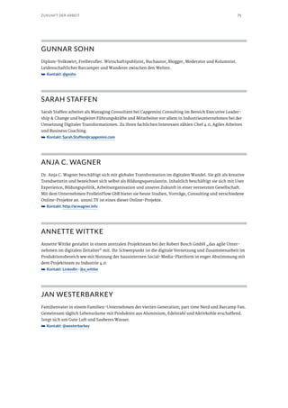 71ZUKUNFT DER ARBEIT
GUNNAR SOHN
Diplom-Volkswirt, Freiberufler. Wirtschaftspublizist, Buchautor, Blogger, Moderator und Kolumnist.
Leidenschaftlicher Barcamper und Wanderer zwischen den Welten.
➥➥ Kontakt: @gsohn
SARAH STAFFEN
Sarah Staffen arbeitet als Managing Consultant bei Capgemini Consulting im Bereich Executive Leader-
ship & Change und begleitet Führungskräfte und Mitarbeiter vor allem in Industrieunternehmen bei der
Umsetzung Digitaler Transformationen. Zu ihren fachlichen Interessen zählen Chef 4.0, Agiles Arbeiten
und Business Coaching.
➥➥ Kontakt: Sarah.Staffen@capgemini.com
ANJA C. WAGNER
Dr. Anja C. Wagner beschäftigt sich mit globaler Transformation im digitalen Wandel. Sie gilt als kreative
Trendsetterin und bezeichnet sich selbst als Bildungsquerulantin. Inhaltlich beschäftigt sie sich mit User
Experience, Bildungspolitik, Arbeitsorganisation und unserer Zukunft in einer vernetzten Gesellschaft.
Mit dem Unternehmen FrolleinFlow GbR bietet sie heute Studien, Vorträge, Consulting und verschiedene
Online-Projekte an. ununi.TV ist eines dieser Online-Projekte.
➥➥ Kontakt: http://acwagner.info
ANNETTE WITTKE
Annette Wittke gestaltet in einem zentralen Projektteam bei der Robert Bosch GmbH „das agile Unter-
nehmen im digitalen Zeitalter“ mit. Ihr Schwerpunkt ist die digitale Vernetzung und Zusammenarbeit im
Produktionsbereich ww mit Nutzung der hausinternen Social-Media-Plattform in enger Abstimmung mit
dem Projektteam zu Industrie 4.0.
➥➥ Kontakt: LinkedIn · @a_wittke
JAN WESTERBARKEY
Familienvater in einem Familien-Unternehmen der vierten Generation; part time Nerd und Barcamp Fan.
Gemeinsam täglich Lebensräume mit Produkten aus Aluminium, Edelstahl und Aktivkohle erschaffend.
Sorgt sich um Gute Luft und Sauberes Wasser.
➥➥ Kontakt: @westerbarkey
 