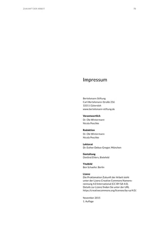 73ZUKUNFT DER ARBEIT
Impressum
Bertelsmann Stiftung
Carl-Bertelsmann-Straße 256
33311 Gütersloh
www.bertelsmann-stiftung.de
Verantwortlich
Dr. Ole Wintermann
Nicola Peschke
Redaktion
Dr. Ole Wintermann
Nicola Peschke
Lektorat
Dr. Esther Debus-Gregor, München
Gestaltung
Dietlind Ehlers, Bielefeld
Titelbild
Ben Schaefer, Berlin
Lizenz
Die Proklamation Zukunft der Arbeit steht
unter der Lizenz Creative Commons Namens-
nennung 4.0 International (CC BY-SA 4.0).
Details zur Lizenz finden Sie unter der URL
https://creativecommons.org/licenses/by-sa/4.0/.
November 2015
1. Auflage
 