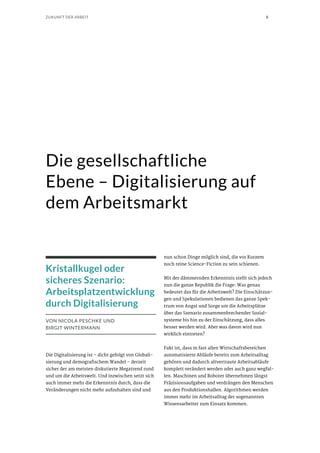 8ZUKUNFT DER ARBEIT
Die gesellschaftliche
Ebene – Digitalisierung auf
dem Arbeitsmarkt
Kristallkugel oder
sicheres Szenario:
Arbeitsplatzentwicklung
durch Digitalisierung
VON NICOLA PESCHKE UND
BIRGIT WINTERMANN
Die Digitalisierung ist – dicht gefolgt von Globali-
sierung und demografischem Wandel – derzeit
sicher der am meisten diskutierte Megatrend rund
und um die Arbeitswelt. Und inzwischen setzt sich
auch immer mehr die Erkenntnis durch, dass die
Veränderungen nicht mehr aufzuhalten sind und
nun schon Dinge möglich sind, die vor Kurzem
noch reine Science-Fiction zu sein schienen.
Mit der dämmernden Erkenntnis stellt sich jedoch
nun die ganze Republik die Frage: Was genau
bedeutet das für die Arbeitswelt? Die Einschätzun-
gen und Spekulationen bedienen das ganze Spek-
trum von Angst und Sorge um die Arbeitsplätze
über das Szenario zusammenbrechender Sozial-
systeme bis hin zu der Einschätzung, dass alles
besser werden wird. Aber was davon wird nun
wirklich eintreten?
Fakt ist, dass in fast allen Wirtschaftsbereichen
automatisierte Abläufe bereits zum Arbeitsalltag
gehören und dadurch altvertraute Arbeitsabläufe
komplett verändert werden oder auch ganz wegfal-
len. Maschinen und Roboter übernehmen längst
Präzisionsaufgaben und verdrängen den Menschen
aus den Produktionshallen. Algorithmen werden
immer mehr im Arbeitsalltag der sogenannten
Wissensarbeiter zum Einsatz kommen.
 