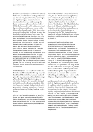 9ZUKUNFT DER ARBEIT
Hierzulande viel zitiert und beachtet wird in dieser
Diskussion zurzeit die Studie von Frey und Osborne
aus dem Jahr 2013, die sich mit den Auswirkungen
der Digitalisierung auf den amerikanischen
Arbeitsmarkt befasst und mit der Aussage für
Furore sorgte, dass 47 Prozent aller Jobs in den
USA in den kommenden 10 bis 20 Jahren von intel-
ligenten Robotern oder Software ersetzt werden
könnten. Der Wegfall etwa der Hälfte aller vorhan-
denen Arbeitsplätze ist in der Tat ein Szenario, das
jede Volkswirtschaft erstarren lassen muss. Die
genauere Betrachtung zeigt allerdings, dass es im
Kern der Studie um ein „Automatisierungsrisiko“
geht und nicht darum, wie hoch konkret die Zahl
wegfallender Arbeitsplätze ist. Kritisiert wird die
Betrachtung allein von Berufen, nicht von tat-
sächlichen Tätigkeiten. Außerdem sei nicht
berücksichtigt worden, inwieweit der Ersatz des
Menschen durch die Maschine wirtschaftlich
sinnvoll sei und insbesondere, welche neuen Tätig-
keiten entstehen würden (siehe dazu die Kurz-
expertise des Zentrums für Europäische Wirt-
schaftsforschung (ZEW) für das BMAS). Der Pau-
kenschlag von Frey und Osborne hat dennoch dazu
geführt, dass sich die hiesige Diskussion mit dieser
Thematik endlich intensiv und differenziert aus-
einandersetzt.
Welche Tätigkeiten oder auch Berufe werden also
betroffen sein? Bei einigen Berufen liegt es auf der
Hand: Sobald das selbst fahrende Auto marktreif
geworden ist, werden sicher Stück für Stück einige
„Fahrerberufe“ rückläufig sein bzw. ganz ver-
schwinden. Ähnliches wird vermutlich dann auch
die Lokführer ereilen. Bereits jetzt wird mit Hilfe
von Augmented Reality in der Lagerlogistik Arbeit
geleistet, die vorher nur von mehreren Personen
und wesentlich zeitaufwändiger bewältigt werden
konnte.
Aber auch der Dienstleistungssektor ist betroffen.
Immer dort, wo es Regeln oder Kausalitäten gibt,
bieten sich Lösungen mit Hilfe von Algorithmen an:
Eine Steuererklärung oder auch eine Rechtsauskunft
lassen sich so sicher kostengünstiger und weniger
fehleranfällig erstellen.
In diesem Kontext ist das Schreckensszenario zu
sehen, das eine aktuelle Untersuchung der Deut-
schen Bank ausmalt: „Zum ersten Mal seit der
Industriellen Revolution vernichten neue Tech-
nologien mehr Arbeitsplätze als sie schaffen
können.“ Eine Studie der ING-DiBa blickt ähnlich
düster in die Zukunft: „18,3 Millionen Arbeits-
plätze, bzw. 59 %, sind in ihrer jetzigen Form von
der fortschreitenden Technologisierung in
Deutschland bedroht.“ Die Rückschlüsse einer
Branche, die aufgrund der Digitalisierung in ihren
Grundfesten erschüttert zu werden droht, sind
verständlich.
Gunter Dueck beschreibt in seinem Buch
Schwarmdumm als Beispiel sehr bildlich die
aktuelle Beratungspraxis in Banken jenseits
von Kompetenz und in vollem Vertrauen auf die
Algorithmen – und vorbei am Kunden. In diesem
Zusammenhang hat er bereits zu einem früheren
Zeitpunkt den Begriff „Flachbildschirmrückseiten-
beratung“ geprägt (re:publica 2011). Gemeint ist,
dass allein die Nutzung von Technik nicht die
Lösung ist. Es muss schon intelligente Technik
sein, die wirklich eine Verbesserung oder höhere
Effizienz oder auch Qualität mit sich bringt. Wenn
dies aber durch Technik nicht möglich ist, tritt der
Mensch wieder mehr in den Mittelpunkt: Bereits
von Menschen ausgeübte Tätigkeiten erhalten
mehr Gewicht und erfordern daher auch eine
höhere Fähigkeit und Kompetenz – oder es werden
völlig neue Tätigkeiten und Berufe notwendig.
Auch dies wurde bereits untersucht: Es werden
durch die Digitalisierung mehr Stellen geschaffen
als wegfallen, so die Untersuchung der Boston
Consulting Group (2015) mit Blick auf das produ-
zierende Gewerbe: „Der Standort Deutschland
profitiert in den nächsten zehn Jahren deutlich von
Industrie 4.0.“ Auch das IW-Personalpanel 2014
des Instituts der deutschen Wirtschaft Köln sagt,
„dass hierzulande auf absehbare Zeit keine nega-
tiven Beschäftigungseffekte zu erwarten sind.
Rund ein Drittel der bereits stark digital ausgerich-
teten Unternehmen plant in kurzer Frist eine Auf-
stockung des Personalbestands. Dagegen will nur
jeder zehnte digitale Vorreiterbetrieb Beschäfti-
gung abbauen.“
 