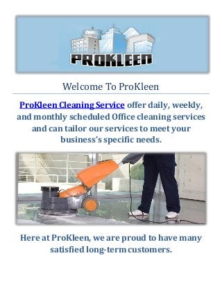 Welcome To ProKleen
ProKleen Cleaning Service offer daily, weekly,
and monthly scheduled Office cleaning services
and can tailor our services to meet your
business’s specific needs.
Here at ProKleen, we are proud to have many
satisfied long-term customers.
 