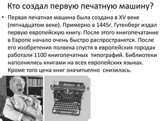 Кто создал первую печатную машину?
• Первая печатная машина была создана в XV веке
(пятнадцатом веке). Примерно в 1445г. Гутенберг издал
первую европейскую книгу. После этого книгопечатание
в Европе начало очень быстро распространятся. После
его изобретения полвека спустя в европейских городах
работали 1100 книгопечатных типографий. Библиотеки
наполнялись книгами на всех европейских языках.
Кроме того цена книг значитьелно снизилась.
 