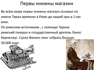 Первы книжны магазин
Во всём мире первы книжны магазин основал по
имени Тиран армянин в Риме до нашей эры в 1-ом
веке.
По римским источникам , с помощю Тирана
римский генерал и государственный деятель Луиос
Корнелиус Сулла Феликс смог собрать больше
30.000 книг.
 