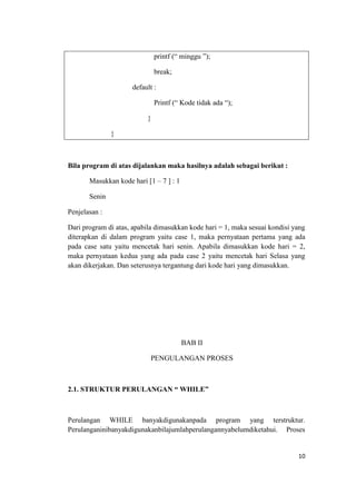 printf (“ minggu ”);

                              break;

                     default :

                              Printf (“ Kode tidak ada “);

                          }

               }



Bila program di atas dijalankan maka hasilnya adalah sebagai berikut :

       Masukkan kode hari [1 – 7 ] : 1

       Senin

Penjelasan :

Dari program di atas, apabila dimasukkan kode hari = 1, maka sesuai kondisi yang
diterapkan di dalam program yaitu case 1, maka pernyataan pertama yang ada
pada case satu yaitu mencetak hari senin. Apabila dimasukkan kode hari = 2,
maka pernyataan kedua yang ada pada case 2 yaitu mencetak hari Selasa yang
akan dikerjakan. Dan seterusnya tergantung dari kode hari yang dimasukkan.




                                         BAB II

                            PENGULANGAN PROSES



2.1. STRUKTUR PERULANGAN “ WHILE”



Perulangan WHILE banyakdigunakanpada program yang terstruktur.
Perulanganinibanyakdigunakanbilajumlahperulangannyabelumdiketahui. Proses


                                                                             10
 
