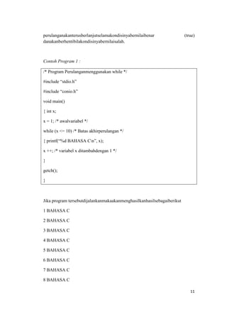 perulanganakanterusberlanjutselamakondisinyabernilaibenar                (true)
danakanberhentibilakondisinyabernilaisalah.



Contoh Program 1 :

/* Program Perulanganmenggunakan while */

#include “stdio.h”

#include “conio.h”

void main()

{ int x;

x = 1; /* awalvariabel */

while (x <= 10) /* Batas akhirperulangan */

{ printf(“%d BAHASA Cn”, x);

x ++; /* variabel x ditambahdengan 1 */

}

getch();

}



Jika program tersebutdijalankanmakaakanmenghasilkanhasilsebagaiberikut

1 BAHASA C

2 BAHASA C

3 BAHASA C

4 BAHASA C

5 BAHASA C

6 BAHASA C

7 BAHASA C

8 BAHASA C

                                                                            11
 