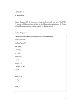 9 BAHASA C

10 BAHASA C



Padaperulangan while di atas, proses atauperintahmencetak kata-kata “BAHASA
C” akanterusdilakukanselamavariabel x masihkurangatausamadengan 10. Setiap
kali melakukanperulangan, nilaidarivariabel x akanbertambah 1.



Contoh Program 2 :

/* Program mencetakderetbilangandenganmenggunakan while */

#include"stdio.h"

#include"conio.h"

void main()

{ clrscr();

int i=1,x;

while(i<=5)

{ x=1;

while(x<=i)

{ printf("%i",x);

x=x+1;

}

printf("n");

i=i+1;

}

getch();

}




                                                                        12
 