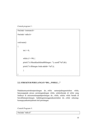 Contoh program 3 :

#include <iostream.h>

#include <stdio.h>



void main()

{

       int i = 0;



       while (i != 99) {

       printf ("n MasukkanSebuahBilangan : "); scanf("%d",&i);

       printf ("n Bilangan Anda adalah= %d",i);

       }

}



2.2. STRUKTUR PERULANGAN “DO.....WHILE…”



Padadasarnyastrukturperulangan do....while samasajadenganstruktur while,
hanyasajapada proses perulangandengan while, seleksiberada di while yang
letaknya di atassementarapadaperulangan do....while, seleksi while berada di
bawahbatasperulangan. Jadidenganmenggunakanstruktur do…while sekurang-
kurangnyaakanterjadisatu kali perulangan.



Contoh Program 4 :

#include “stdio.h”

                                                                         13
 