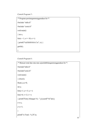 Contoh Program 5 :

/* Program perulanganmenggunakan for */

#include “stdio.h”

#include “conio.h”

void main()

{ int x;

for(x = 1; x<= 10; x++)

{ printf(“%d BAHASA Cn”, x); }

getch();

}



Contoh Program 6 :

/* Mencari total dan rata-rata sejumlahbilanganmenggunakan for */

#include"stdio.h"

#include"conio.h"

void main()

{ clrscr();

floatr,i,x,t=0;

int y;

for(y=1; y<=3; y++)

for(i=0; i<=2; i++)

{ printf("Entry bilangan %i : ",y);scanf("%f",&x);

t=t+x;

y=y+1;

}

printf("n Total : %.2f",t);
                                                                    15
 