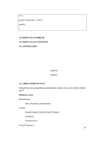 r=t/i;

printf("n Rata rata : %.2f",r);

getch();

}



2.4. PERNYATAAN BREAK

2.5. PERNYATAAN CONTINUE

2.6. NESTED LOOP




                                          BAB III

                                         ARRAY



3.1. ARRAY DIMENSI SATU

Setiapelemen array dapatdiaksesmelaluiindeks.Indeks array secara default dimulai
dari 0.

Deklarasi Array

Bentukumum :

         Tipe_arraynama_array[ukuran];

Contoh :

         Nilai[0] Nilai[1] Nilai[2] Nilai[3] Nilai[4]

         intNilai[5];

         70 80 82 60 75

Contoh Program 1 :
                                                                             16
 