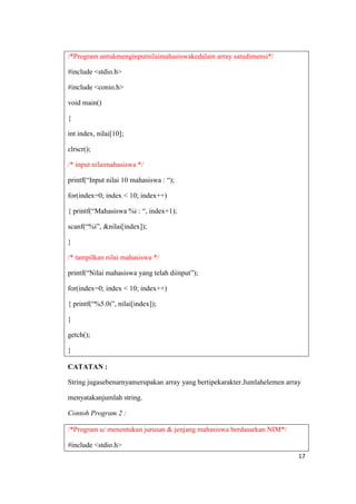 /*Program untukmenginputnilaimahasiswakedalam array satudimensi*/

#include <stdio.h>

#include <conio.h>

void main()

{

int index, nilai[10];

clrscr();

/* input nilaimahasiswa */

printf(“Input nilai 10 mahasiswa : “);

for(index=0; index < 10; index++)

{ printf(“Mahasiswa %i : “, index+1);

scanf(“%i”, &nilai[index]);

}

/* tampilkan nilai mahasiswa */

printf(“Nilai mahasiswa yang telah diinput”);

for(index=0; index < 10; index++)

{ printf(“%5.0i”, nilai[index]);

}

getch();

}

CATATAN :

String jugasebenarnyamerupakan array yang bertipekarakter.Jumlahelemen array

menyatakanjumlah string.

Contoh Program 2 :

/*Program u/ menentukan jurusan & jenjang mahasiswa berdasarkan NIM*/

#include <stdio.h>
                                                                           17
 