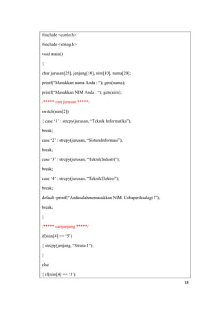 #include <conio.h>

#include <string.h>

void main()

{

char jurusan[25], jenjang[10], nim[10], nama[20];

printf(“Masukkan nama Anda : “); gets(nama);

printf(“Masukkan NIM Anda : “); gets(nim);

/***** cari jurusan *****/

switch(nim[2])

{ case „1‟ : strcpy(jurusan, “Teknik Informatika”);

break;

case „2‟ : strcpy(jurusan, “SistemInformasi”);

break;

case „3‟ : strcpy(jurusan, “TeknikIndustri”);

break;

case „4‟ : strcpy(jurusan, “TeknikElektro”);

break;

default :printf(“Andasalahmemasukkan NIM. Cobaperiksalagi !”);

break;

}

/***** carijenjang *****/

if(nim[4] == „5‟)

{ strcpy(jenjang, “Strata-1”);

}

else

{ if(nim[4] == „3‟)
                                                                 18
 