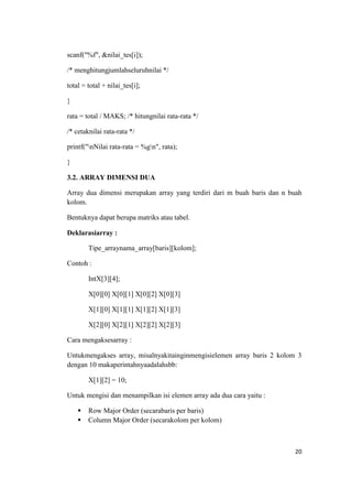scanf("%f", &nilai_tes[i]);

/* menghitungjumlahseluruhnilai */

total = total + nilai_tes[i];

}

rata = total / MAKS; /* hitungnilai rata-rata */

/* cetaknilai rata-rata */

printf("nNilai rata-rata = %gn", rata);

}

3.2. ARRAY DIMENSI DUA

Array dua dimensi merupakan array yang terdiri dari m buah baris dan n buah
kolom.

Bentuknya dapat berupa matriks atau tabel.

Deklarasiarray :

        Tipe_arraynama_array[baris][kolom];

Contoh :

        IntX[3][4];

        X[0][0] X[0][1] X[0][2] X[0][3]

        X[1][0] X[1][1] X[1][2] X[1][3]

        X[2][0] X[2][1] X[2][2] X[2][3]

Cara mengaksesarray :

Untukmengakses array, misalnyakitainginmengisielemen array baris 2 kolom 3
dengan 10 makaperintahnyaadalahsbb:

        X[1][2] = 10;

Untuk mengisi dan menampilkan isi elemen array ada dua cara yaitu :

       Row Major Order (secarabaris per baris)
       Column Major Order (secarakolom per kolom)



                                                                        20
 