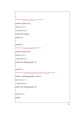 }

}

/******** Cetak isi matriks A ********/

printf("n matrik An");

for(i=0;i<3;i++)

{ for(j=0;j<4;j++)

printf("%6i",A[i][j]);

printf("n");

}

printf("n");

/******** Cetakisimatriks B *******/

printf("n matrik Bn");

for(i=0;i<3;i++)

{ for(j=0;j<4;j++)

printf("%6i",B[i][j]);printf("n");

}

printf("n");

/******** Cetakhasilpenjumlahanmatriks A dan B *******/

printf("n matrikpenjumlahan A+Bn");

for(i=0;i<3;i++)

{ for(j=0;j<4;j++)

printf("%6i",X[i][j]);printf("n");

}

printf("nn");

getch();

}
                                                          22
 