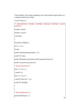 Contoh aplikasi Array untuk menghitung invers suatu matriks dengan ukuran m x
n dengan metode Gauss-Jordan :

Contoh Program 4:

/* MENGHITUNG INVERS MATRIKS DENGAN METODE GAUSS-
JORDAN */

#include <stdio.h>

#include <conio.h>

void main()

{

float p[20], a[20][20], t;

int m, i, j, k, x;

clrscr();

printf("nMasukkanukuranmatriks : n");

scanf("%d", &m);

printf("nMasukkan nilai elemen matriks yang akan diinvers”);

printf(“nsecara baris per barisn");

/* Membacamatriksasli */

for(i=1; i<=m; i++)

{ printf("n");

for(j=1; j<=m; j++)

{ printf("A(%d,%d)= ",i, j);

scanf("%f", &a[i][j]);

}

}

/* MencetakMatriksasli */

printf("nMatriksasli : ");
                                                                          23
 