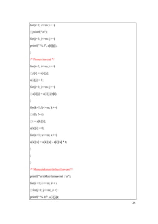 for(i=1; i<=m; i++)

{ printf("n");

for(j=1; j<=m; j++)

printf(" %.f", a[i][j]);

}

/* Proses inversi */

for(i=1; i<=m; i++)

{ p[i] = a[i][j];

a[i][j] = 1;

for(j=1; j<=m; j++)

{ a[i][j] = a[i][j]/p[i];

}

for(k=1; k<=m; k++)

{ if(k != i)

{ t = a[k][i];

a[k][i] = 0;

for(x=1; x<=m; x++)

a[k][x] = a[k][x] - a[i][x] * t;

}

}

}

/* Mencetakmatrikshasilinversi*/

printf("nnMatriksinversi : n");

for(i =1; i <=m; i++)

{ for(j=1; j<=m; j++)

printf(" %.1f", a[i][j]);
                                     24
 