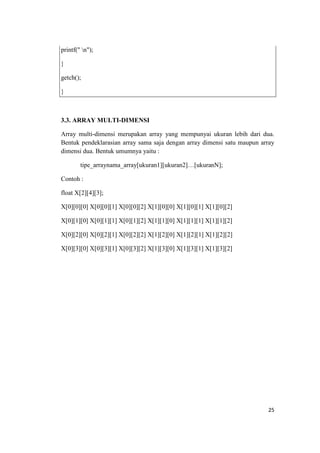 printf(" n");

}

getch();

}



3.3. ARRAY MULTI-DIMENSI

Array multi-dimensi merupakan array yang mempunyai ukuran lebih dari dua.
Bentuk pendeklarasian array sama saja dengan array dimensi satu maupun array
dimensi dua. Bentuk umumnya yaitu :

        tipe_arraynama_array[ukuran1][ukuran2]…[ukuranN];

Contoh :

float X[2][4][3];

X[0][0][0] X[0][0][1] X[0][0][2] X[1][0][0] X[1][0][1] X[1][0][2]

X[0][1][0] X[0][1][1] X[0][1][2] X[1][1][0] X[1][1][1] X[1][1][2]

X[0][2][0] X[0][2][1] X[0][2][2] X[1][2][0] X[1][2][1] X[1][2][2]

X[0][3][0] X[0][3][1] X[0][3][2] X[1][3][0] X[1][3][1] X[1][3][2]




                                                                         25
 