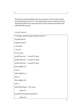 }



Bila program tersebut dijalankan dan kita memasukan nilai 80, maka perintah
mencetak perkataan LULUS !!!! akan dilaksanakan, namun sebaliknya bila kita
memasukan sebuah nilai yang kurang dari 65 maka program akan berhenti dan
tidak dihasilkan apa-apa.



Contoh Program 2 :

/* Program contoh penerapan struktur kondisi if */

#include"stdio.h"

#include"conio.h"

void main()

{ clrscr();

int a,b,c,max;

printf("Entry bil 1 : ");scanf("%i",&a);

printf("Entry bil 2 : ");scanf("%i",&b);

printf("Entry bil 3 : ");scanf("%i",&c);

if((a>b)&&(a>c))

max=a;

if((b>a)&&(b>c))

max=b;

if((c>a)&&(c>b))

max=c;

printf("Bil terbesar : %in",max);

        if(max>0)

printf("Bil tsb adalah bil positifn");

        if(max<0)
                                                                              3
 