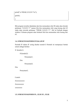 printf(“n TIDAK LULUS !!!n”);

getch();

}



Bila program tersebut dijalankan dan kita memasukan nilai 80 maka akan dicetak
perkataan “LULUS !!!” namun bila kita memasukan nilai yang kurang dari 65
maka akan tercetak perkataan “TIDAK LULUS !!!”. Hal ini berbeda dengan
struktur if dimana program akan berhenti bila kita memasukan nilai kurang dari
65.



1.4. STRUKTUR KONDISI IF DALAM IF

Perintah IF dalam IF sering disebut nested-if. Perintah ini mempunyai bentuk
umum sebagai berikut:

If (kondisi1)

       If (kondisi2)

                Pernyataan1;

       Else

                Pernyataan2;

Else

       Pernyataan3;



Contoh:

Zzzzzzzzzzzzz

Zzzzzzzzzzzz

zzzzzzzzzz



1.5. STRUKTUR KONDISI IF... ELSE IF... ELSE


                                                                            5
 
