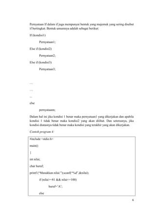 Pernyataan If dalam if juga mempunyai bentuk yang majemuk yang sering disebut
if bertingkat. Bentuk umumnya adalah sebagai berikut:

If (kondisi1)

         Pernyataan1;

Else if (kondisi2)

         Pernyataan2;

Else if (kondisi3)

         Pernyataan3;



…

…

...

else

         pernyataann;

Dalam hal ini jika kondisi 1 benar maka pernyataan1 yang dikerjakan dan apabila
kondisi 1 tidak benar maka kondisi2 yang akan dilihat. Dan seterusnya, jika
kondisi diatasnya tidak benar maka kondisi yang terakhir yang akan dikerjakan.

Contoh program 4:

#include <stdio.h>

main()

{

int nilai;

char huruf;

printf (“Masukkan nilai:”);scanf(“%d”,&nilai);

         if (nilai>=81 && nilai<=100)

                huruf=‟A‟;

         else

                                                                             6
 