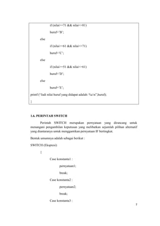 if (nilai>=71 && nilai<=81)

               huruf=‟B‟;

       else

               if (nilai>=61 && nilai<=71)

               huruf=‟C‟;

       else

               if (nilai>=51 && nilai<=61)

               huruf=‟D‟;

       else

               huruf=‟E‟;

printf (“Jadi nilai huruf yang didapat adalah: %cn”,huruf);

}



1.6. PERINTAH SWITCH

       Perintah SWITCH merupakan pernyataan yang dirancang untuk
menangani pengambilan keputusan yang melibatkan sejumlah pilihan alternatif
yang diantaranya untuk menggantikan pernyataan IF bertingkat.

Bentuk umumnya adalah sebagai berikut :

SWITCH (Ekspresi)

       {

               Case konstanta1 :

                      pernyataan1;

                      break;

               Case konstanta2 :

                      pernyataan2;

                      break;

               Case konstanta3 :
                                                                         7
 