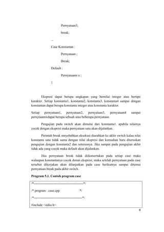 Pernyataan3;

                          break;

                 ...

                 Case Konstantan :

                          Pernyataan ;

                          Break;

                 Default :

                          Pernyataann x ;

                 }



       Ekspresi dapat berupa ungkapan yang bernilai integer atau bertipe
karakter. Setiap konstanta1, konstanta2, konstanta3, konstanta4 sampai dengan
konstantan dapat berupa konstanta integer atau konstanta karakter.

Setiap pernyataan1, pernyataan2, pernyataan3, pernyataan4                sampai
pernytaannxdapat berupa sebuah atau beberapa pernyataan.

       Pengujian pada switch akan dimulai dari konstanta1. apabila nilainya
cocok dengan ekspresi maka pernyataan satu akan dijalankan.

        Perintah break mnyebabkan eksekusi diarahkan ke akhir switch kalau nilai
konstanta satu tidak sama dengan nilai ekspresi dan kemudian baru diteruskan
pengujian dengan konstanta2 dan seterusnya. Jika sampai pada pengujian akhir
tidak ada yang cocok maka default akan dijalankan.

       Jika pernyataan break tidak diikutsertakan pada setiap case maka
walaupun konstantanya cocok denan ekspresi, maka setelah pernyataan pada case
tersebut dikerjakan akan dilanjutkan pada case berikutnya sampai ditemui
pernyataan break pada akhir switch.

Program 5.1. Contoh program case

/*---------------------------------------------*/

/* program : case.cpp                      */

/*--------------------------------------------*/

#include <stdio.h>
                                                                              8
 