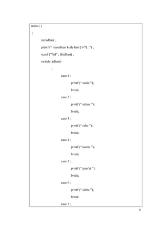 main ( )

{

       int kdhari ;

       printf (“ masukkan kode hari [1-7] : ”) ;

       scanf (“%d” , &kdhari) ;

       switch (kdhari)

               {

                      case 1 :

                                 printf (“ senin ”);

                                 break;

                      case 2 :

                                 printf (“ selasa ”);

                                 break;

                      case 3 :

                                 printf (“ rabu ”);

                                 break;

                      case 4 :

                                 printf (“ kamis ”);

                                 break;

                      case 5 :

                                 printf (“ jum‟at ”);

                                 break;

                      case 6 :

                                 printf (“ sabtu ”);

                                 break;

                      case 7 :
                                                        9
 