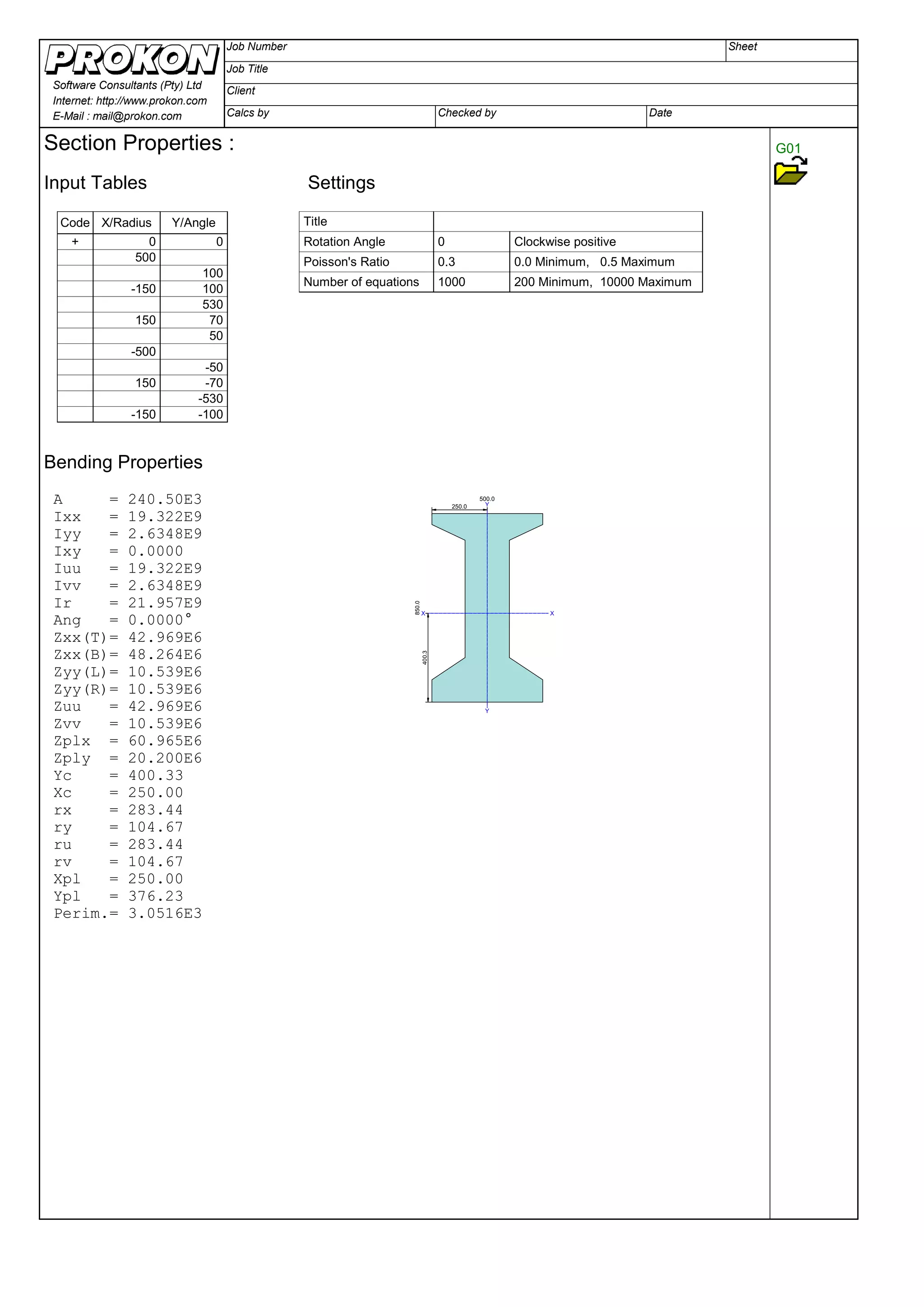 SheetJob Number
Job Title
Client
Calcs by Checked by Date
Software Consultants (Pty) Ltd
Internet: http://www.prokon.com
E-Mail : mail@prokon.com
G01Section Properties :
Input Tables Settings
Title
Rotation Angle
Poisson's Ratio
Number of equations
0 Clockwise positive
0.3 0.0 Minimum, 0.5 Maximum
1000 200 Minimum, 10000 Maximum
Code X/Radius Y/Angle
+ 0 0
500
100
-150 100
530
150 70
50
-500
-50
150 -70
-530
-150 -100
Bending Properties
500.0
850.0
X X
Y
Y
400.3
250.0
A = 240.50E3
Ixx = 19.322E9
Iyy = 2.6348E9
Ixy = 0.0000
Iuu = 19.322E9
Ivv = 2.6348E9
Ir = 21.957E9
Ang = 0.0000°
Zxx(T)= 42.969E6
Zxx(B)= 48.264E6
Zyy(L)= 10.539E6
Zyy(R)= 10.539E6
Zuu = 42.969E6
Zvv = 10.539E6
Zplx = 60.965E6
Zply = 20.200E6
Yc = 400.33
Xc = 250.00
rx = 283.44
ry = 104.67
ru = 283.44
rv = 104.67
Xpl = 250.00
Ypl = 376.23
Perim.= 3.0516E3