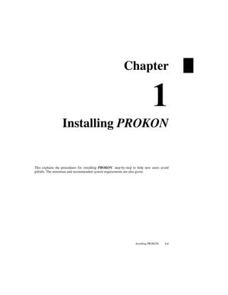 Installing PROKON 1-1
Chapter
Installing PROKON
This explains the procedures for installing PROKON. step-by-step to help new users avoid
pitfalls. The minimum and recommended system requirements are also given.
 