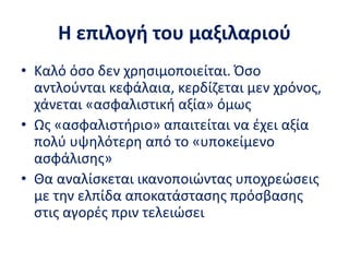 Η επιλογή του μαξιλαριού
• Καλό όσο δεν χρησιμοποιείται. Όσο
αντλούνται κεφάλαια, κερδίζεται μεν χρόνος,
χάνεται «ασφαλιστική αξία» όμως
• Ως «ασφαλιστήριο» απαιτείται να έχει αξία
πολύ υψηλότερη από το «υποκείμενο
ασφάλισης»
• Θα αναλίσκεται ικανοποιώντας υποχρεώσεις
με την ελπίδα αποκατάστασης πρόσβασης
στις αγορές πριν τελειώσει
 