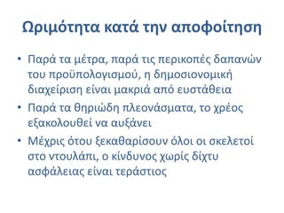 Ωριμότητα κατά την αποφοίτηση
• Παρά τα μέτρα, παρά τις περικοπές δαπανών
του προϋπολογισμού, η δημοσιονομική
διαχείριση είναι μακριά από ευστάθεια
• Παρά τα θηριώδη πλεονάσματα, το χρέος
εξακολουθεί να αυξάνει
• Μέχρις ότου ξεκαθαρίσουν όλοι οι σκελετοί
στο ντουλάπι, ο κίνδυνος χωρίς δίχτυ
ασφάλειας είναι τεράστιος
 