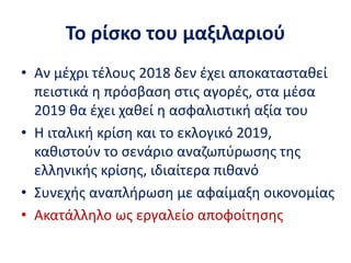 Το ρίσκο του μαξιλαριού
• Αν μέχρι τέλους 2018 δεν έχει αποκατασταθεί
πειστικά η πρόσβαση στις αγορές, στα μέσα
2019 θα έχει χαθεί η ασφαλιστική αξία του
• Η ιταλική κρίση και το εκλογικό 2019,
καθιστούν το σενάριο αναζωπύρωσης της
ελληνικής κρίσης, ιδιαίτερα πιθανό
• Συνεχής αναπλήρωση με αφαίμαξη οικονομίας
• Ακατάλληλο ως εργαλείο αποφοίτησης
 