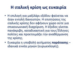 Η ιταλική κρίση ως ευκαιρία
• Η επιλογή για μαξιλάρι εξόδου φαίνεται να
ήταν εντολή δανειστών. Η επιπτώσεις της
ιταλικής κρίσης δεν αφήνουν χώρο ούτε για
επικοινωνιακή διαχείριση. Η έξοδος γίνεται
πανάκριβη, καταδικαστική για τους Έλληνες
πολίτες και προετοιμάζει την αναθέρμανση
της κρίσης.
• Ευκαιρία η υποβολή αιτήματος παράτασης –
ιδανικά εννέα μηνών (ευρωεκλογές).
 