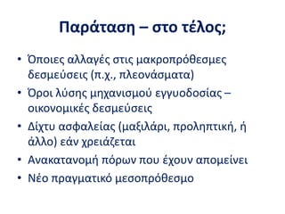 Παράταση – στο τέλος;
• Όποιες αλλαγές στις μακροπρόθεσμες
δεσμεύσεις (π.χ., πλεονάσματα)
• Όροι λύσης μηχανισμού εγγυοδοσίας –
οικονομικές δεσμεύσεις
• Δίχτυ ασφαλείας (μαξιλάρι, προληπτική, ή
άλλο) εάν χρειάζεται
• Ανακατανομή πόρων που έχουν απομείνει
• Νέο πραγματικό μεσοπρόθεσμο
 