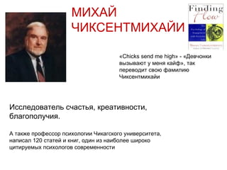 МИХАЙ ЧИКСЕНТМИХАЙИ Исследователь счастья, креативности, благополучия. А также профессор психологии Чикагского университета, написал 120 статей и книг, один из наиболее широко цитируемых психологов современности « Chicks send me high » - «Девчонки вызывают у меня кайф», так переводит свою фамилию Чиксентмихайи   