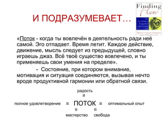 И ПОДРАЗУМЕВАЕТ…  « Поток  - когда ты вовлечён в деятельность ради неё самой. Эго отпадает. Время летит. Каждое действие, движение, мысль следует из предыдущей, словно играешь джаз. Всё твоё существо вовлечено, и ты применяешь свои умения на пределе».   -  Состояние, при котором внимание, мотивация и ситуация соединяются, вызывая нечто вроде продуктивной гармонии или обратной связи.   =  ПОТОК  =  оптимальный опыт свобода мастерство радость полное удовлетворение = = = 