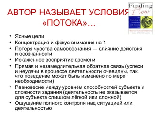 АВТОР   НАЗЫВАЕТ УСЛОВИЯ «ПОТОКА»… Ясные цели  Концентрация и фокус внимания на 1 Потеря чувства самоосознания — слияние действия и осознанности Искажённое восприятие времени Прямая и незамедлительная обратная связь (успехи и неудачи в процессе деятельности очевидны, так что поведение может быть изменено по мере необходимости) Равновесие между уровнем способностей субъекта и сложности задания (деятельность не оказывается для субъекта слишком лёгкой или сложной) Ощущение полного контроля над ситуацией или деятельностью 
